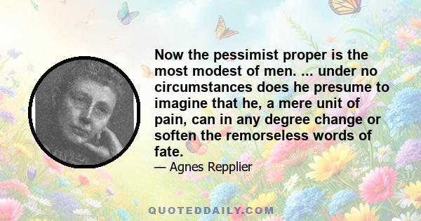 Now the pessimist proper is the most modest of men. ... under no circumstances does he presume to imagine that he, a mere unit of pain, can in any degree change or soften the remorseless words of fate.