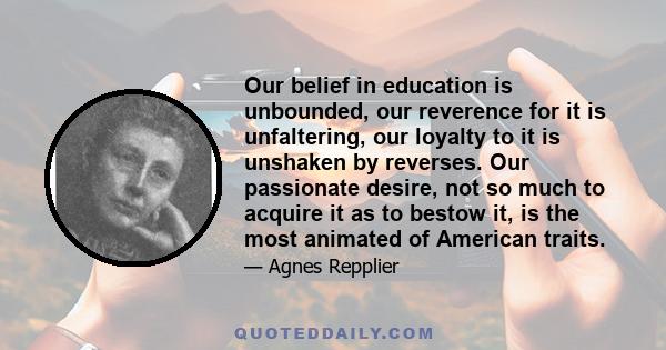 Our belief in education is unbounded, our reverence for it is unfaltering, our loyalty to it is unshaken by reverses. Our passionate desire, not so much to acquire it as to bestow it, is the most animated of American