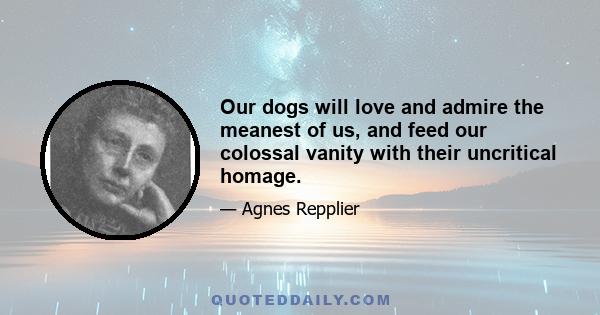 Our dogs will love and admire the meanest of us, and feed our colossal vanity with their uncritical homage.