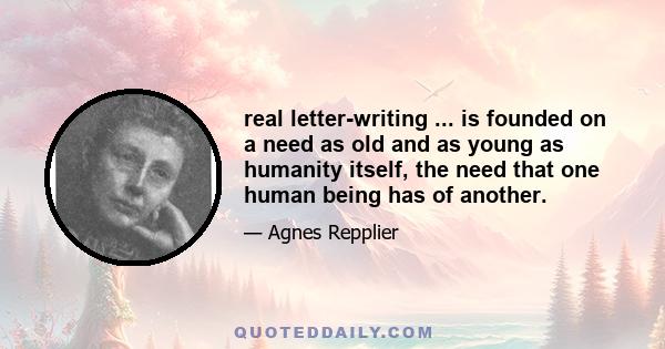 real letter-writing ... is founded on a need as old and as young as humanity itself, the need that one human being has of another.