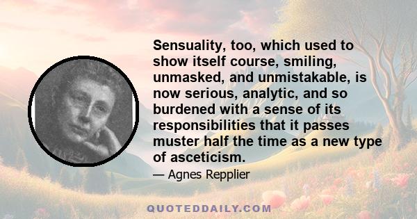 Sensuality, too, which used to show itself course, smiling, unmasked, and unmistakable, is now serious, analytic, and so burdened with a sense of its responsibilities that it passes muster half the time as a new type of 