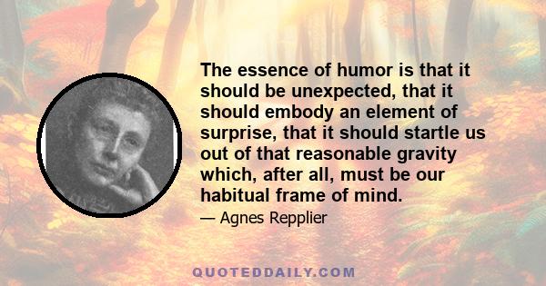 The essence of humor is that it should be unexpected, that it should embody an element of surprise, that it should startle us out of that reasonable gravity which, after all, must be our habitual frame of mind.