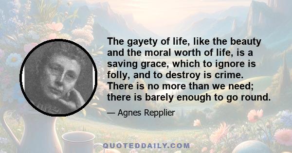 The gayety of life, like the beauty and the moral worth of life, is a saving grace, which to ignore is folly, and to destroy is crime. There is no more than we need; there is barely enough to go round.