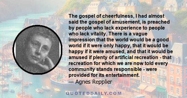 The gospel of cheerfulness, I had almost said the gospel of amusement, is preached by people who lack experience to people who lack vitality. There is a vague impression that the world would be a good world if it were