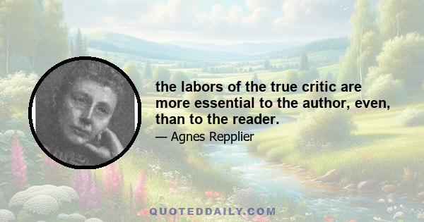 the labors of the true critic are more essential to the author, even, than to the reader.