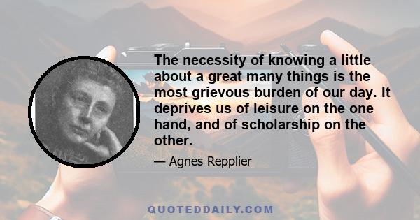 The necessity of knowing a little about a great many things is the most grievous burden of our day. It deprives us of leisure on the one hand, and of scholarship on the other.