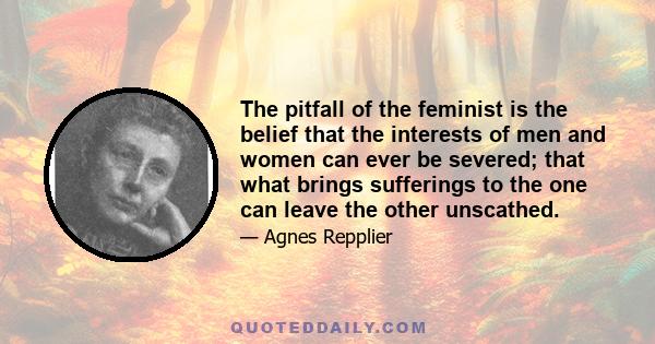 The pitfall of the feminist is the belief that the interests of men and women can ever be severed; that what brings sufferings to the one can leave the other unscathed.