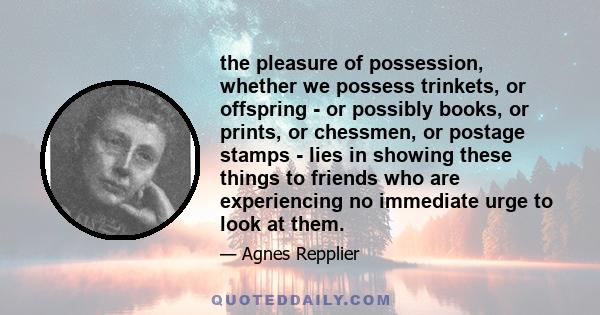 the pleasure of possession, whether we possess trinkets, or offspring - or possibly books, or prints, or chessmen, or postage stamps - lies in showing these things to friends who are experiencing no immediate urge to