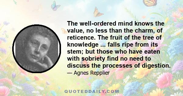 The well-ordered mind knows the value, no less than the charm, of reticence. The fruit of the tree of knowledge ... falls ripe from its stem; but those who have eaten with sobriety find no need to discuss the processes