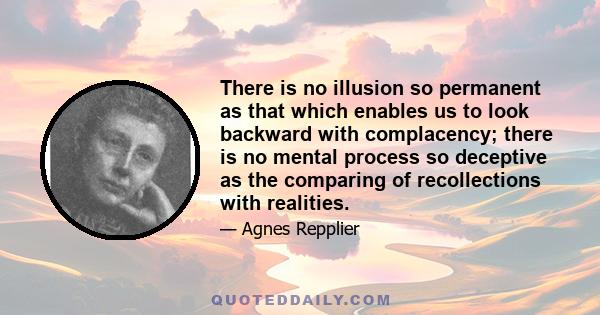 There is no illusion so permanent as that which enables us to look backward with complacency; there is no mental process so deceptive as the comparing of recollections with realities.