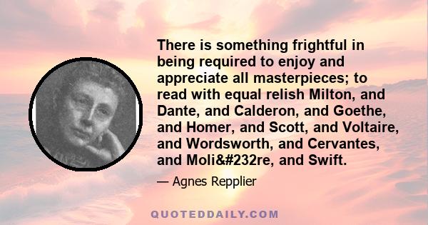 There is something frightful in being required to enjoy and appreciate all masterpieces; to read with equal relish Milton, and Dante, and Calderon, and Goethe, and Homer, and Scott, and Voltaire, and Wordsworth, and