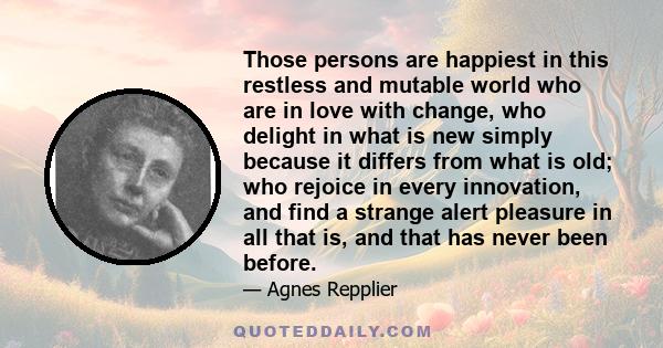 Those persons are happiest in this restless and mutable world who are in love with change, who delight in what is new simply because it differs from what is old; who rejoice in every innovation, and find a strange alert 