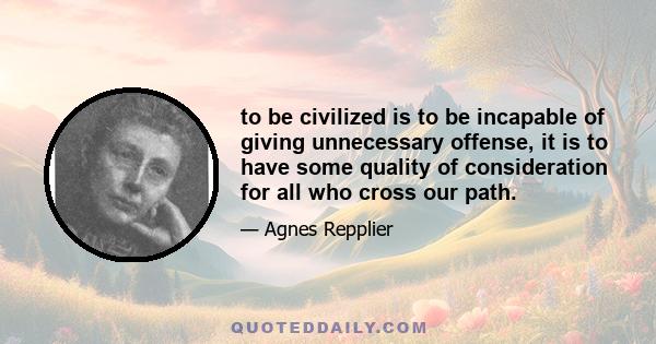 to be civilized is to be incapable of giving unnecessary offense, it is to have some quality of consideration for all who cross our path.