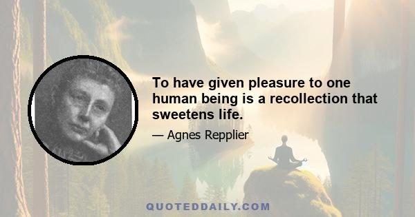 To have given pleasure to one human being is a recollection that sweetens life.