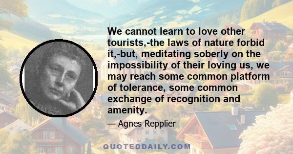 We cannot learn to love other tourists,-the laws of nature forbid it,-but, meditating soberly on the impossibility of their loving us, we may reach some common platform of tolerance, some common exchange of recognition