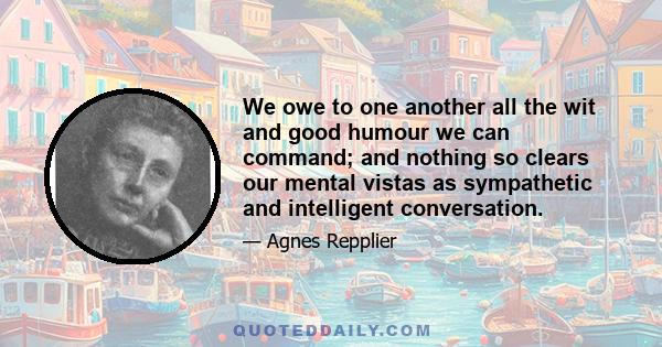 We owe to one another all the wit and good humour we can command; and nothing so clears our mental vistas as sympathetic and intelligent conversation.