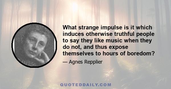 What strange impulse is it which induces otherwise truthful people to say they like music when they do not, and thus expose themselves to hours of boredom?