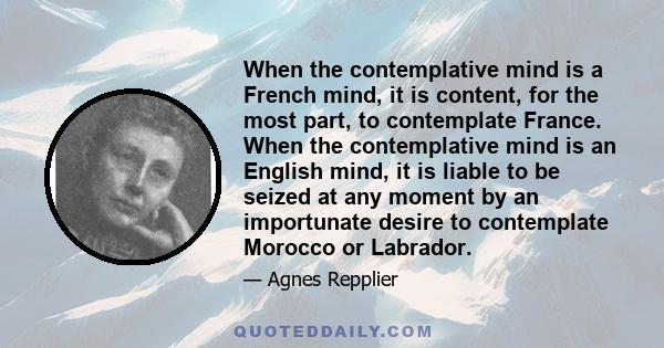 When the contemplative mind is a French mind, it is content, for the most part, to contemplate France. When the contemplative mind is an English mind, it is liable to be seized at any moment by an importunate desire to