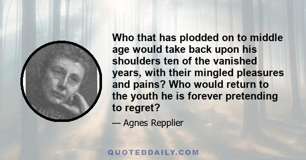 Who that has plodded on to middle age would take back upon his shoulders ten of the vanished years, with their mingled pleasures and pains? Who would return to the youth he is forever pretending to regret?