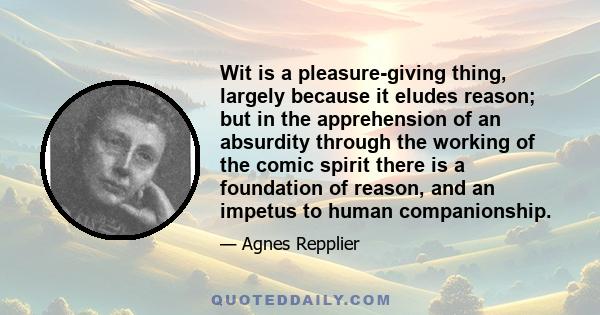 Wit is a pleasure-giving thing, largely because it eludes reason; but in the apprehension of an absurdity through the working of the comic spirit there is a foundation of reason, and an impetus to human companionship.