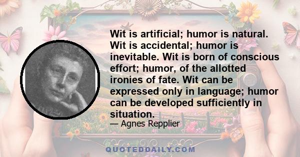 Wit is artificial; humor is natural. Wit is accidental; humor is inevitable. Wit is born of conscious effort; humor, of the allotted ironies of fate. Wit can be expressed only in language; humor can be developed