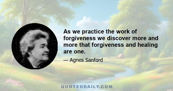 As we practice the work of forgiveness we discover more and more that forgiveness and healing are one.