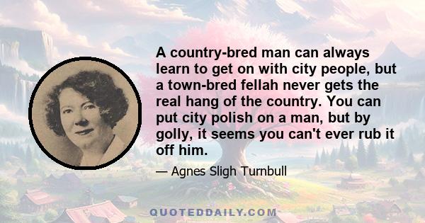 A country-bred man can always learn to get on with city people, but a town-bred fellah never gets the real hang of the country. You can put city polish on a man, but by golly, it seems you can't ever rub it off him.