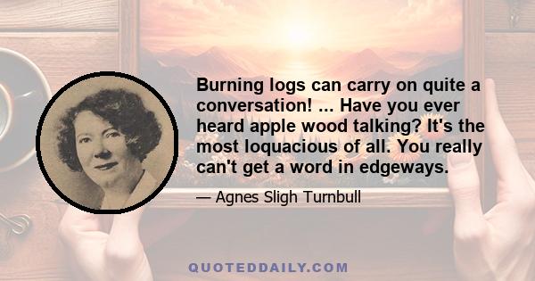 Burning logs can carry on quite a conversation! ... Have you ever heard apple wood talking? It's the most loquacious of all. You really can't get a word in edgeways.