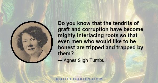 Do you know that the tendrils of graft and corruption have become mighty interlacing roots so that even men who would like to be honest are tripped and trapped by them?