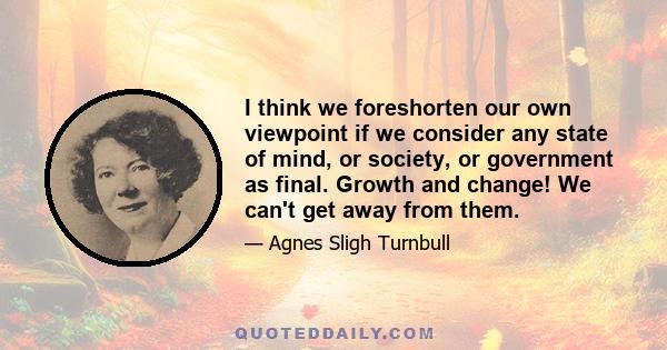 I think we foreshorten our own viewpoint if we consider any state of mind, or society, or government as final. Growth and change! We can't get away from them.