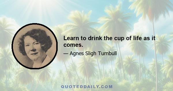 Learn to drink the cup of life as it comes.