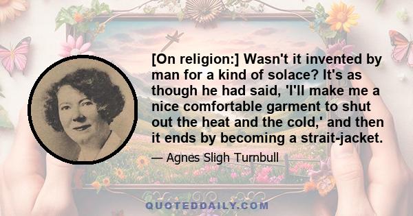 [On religion:] Wasn't it invented by man for a kind of solace? It's as though he had said, 'I'll make me a nice comfortable garment to shut out the heat and the cold,' and then it ends by becoming a strait-jacket.