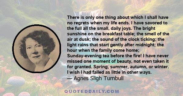 There is only one thing about which I shall have no regrets when my life ends. I have savored to the full all the small, daily joys. The bright sunshine on the breakfast table; the smell of the air at dusk; the sound of 