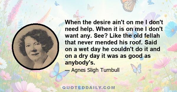 When the desire ain't on me I don't need help. When it is on me I don't want any. See? Like the old fellah that never mended his roof. Said on a wet day he couldn't do it and on a dry day it was as good as anybody's.