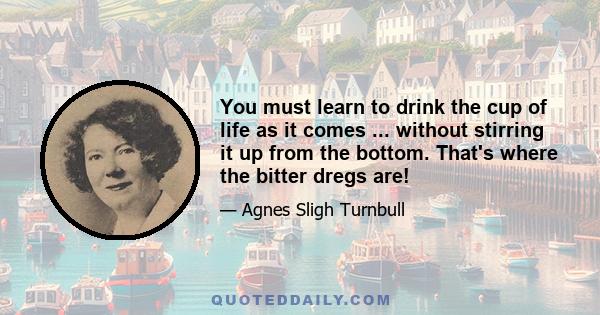 You must learn to drink the cup of life as it comes ... without stirring it up from the bottom. That's where the bitter dregs are!