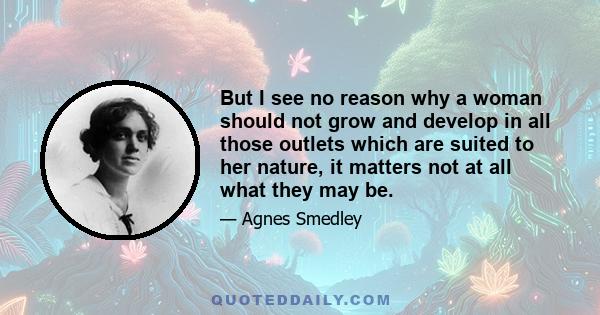 But I see no reason why a woman should not grow and develop in all those outlets which are suited to her nature, it matters not at all what they may be.