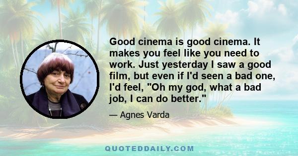 Good cinema is good cinema. It makes you feel like you need to work. Just yesterday I saw a good film, but even if I'd seen a bad one, I'd feel, Oh my god, what a bad job, I can do better.