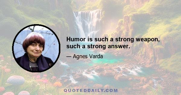 Humor is such a strong weapon, such a strong answer.