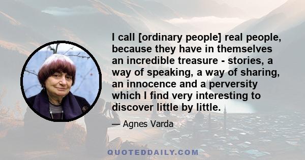 I call [ordinary people] real people, because they have in themselves an incredible treasure - stories, a way of speaking, a way of sharing, an innocence and a perversity which I find very interesting to discover little 