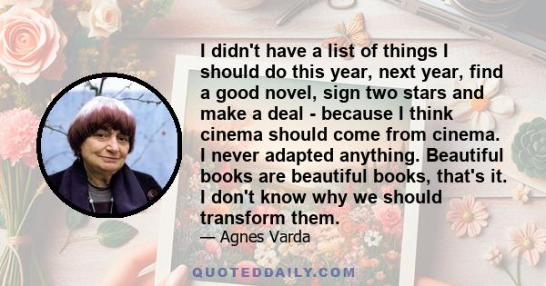 I didn't have a list of things I should do this year, next year, find a good novel, sign two stars and make a deal - because I think cinema should come from cinema. I never adapted anything. Beautiful books are