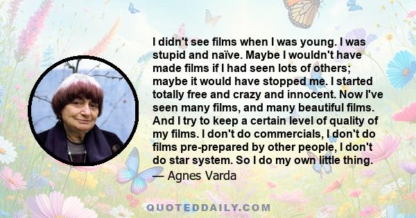 I didn't see films when I was young. I was stupid and naïve. Maybe I wouldn't have made films if I had seen lots of others; maybe it would have stopped me. I started totally free and crazy and innocent. Now I've seen