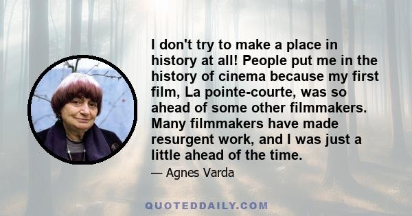 I don't try to make a place in history at all! People put me in the history of cinema because my first film, La pointe-courte, was so ahead of some other filmmakers. Many filmmakers have made resurgent work, and I was