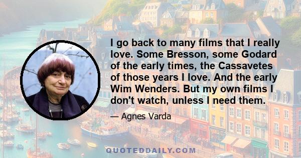 I go back to many films that I really love. Some Bresson, some Godard of the early times, the Cassavetes of those years I love. And the early Wim Wenders. But my own films I don't watch, unless I need them.