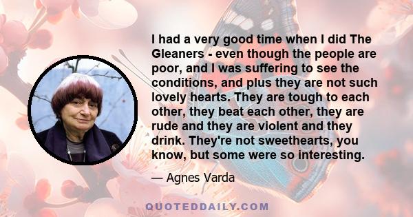 I had a very good time when I did The Gleaners - even though the people are poor, and I was suffering to see the conditions, and plus they are not such lovely hearts. They are tough to each other, they beat each other,