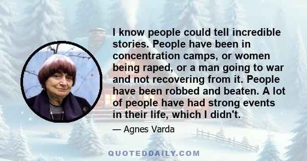 I know people could tell incredible stories. People have been in concentration camps, or women being raped, or a man going to war and not recovering from it. People have been robbed and beaten. A lot of people have had