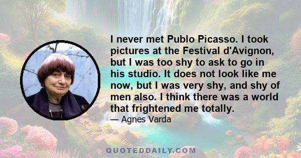 I never met Publo Picasso. I took pictures at the Festival d'Avignon, but I was too shy to ask to go in his studio. It does not look like me now, but I was very shy, and shy of men also. I think there was a world that