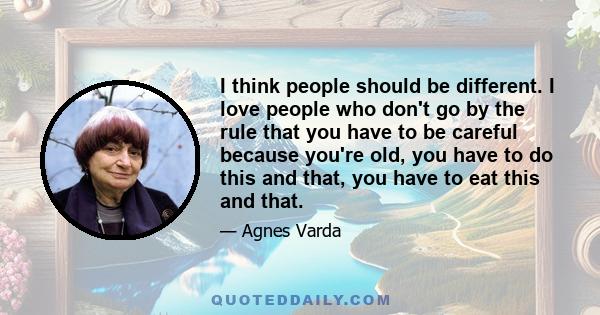 I think people should be different. I love people who don't go by the rule that you have to be careful because you're old, you have to do this and that, you have to eat this and that.