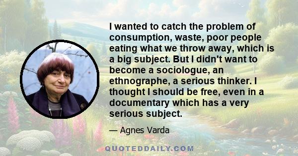 I wanted to catch the problem of consumption, waste, poor people eating what we throw away, which is a big subject. But I didn't want to become a sociologue, an ethnographe, a serious thinker. I thought I should be