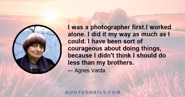 I was a photographer first.I worked alone. I did it my way as much as I could. I have been sort of courageous about doing things, because I didn't think I should do less than my brothers.