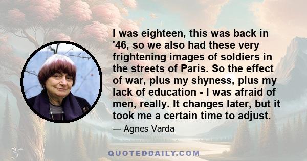 I was eighteen, this was back in '46, so we also had these very frightening images of soldiers in the streets of Paris. So the effect of war, plus my shyness, plus my lack of education - I was afraid of men, really. It